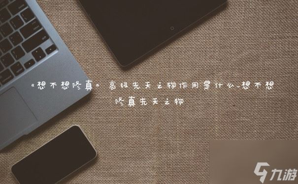 《想不想修真》高级先天之物效果是什么 想不想修真先天之物