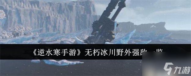 逆水寒手游无朽冰川野外强敌有什么 逆水寒手游无朽冰川野外强敌在哪里介绍